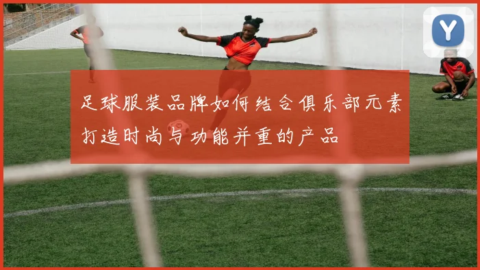 足球服装品牌如何结合俱乐部元素打造时尚与功能并重的产品