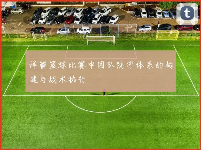 详解篮球比赛中团队防守体系的构建与战术执行