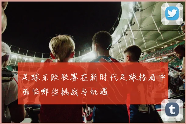 足球东欧联赛在新时代足球格局中面临哪些挑战与机遇