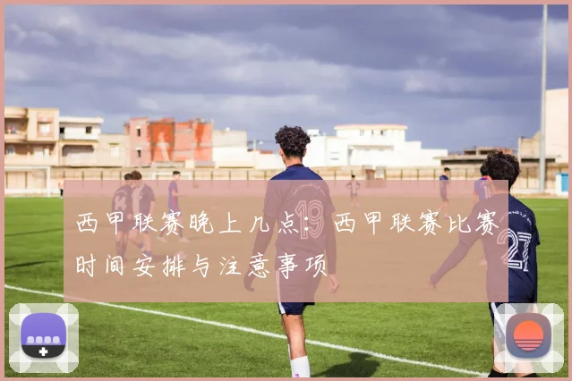西甲联赛晚上几点：西甲联赛比赛时间安排与注意事项
