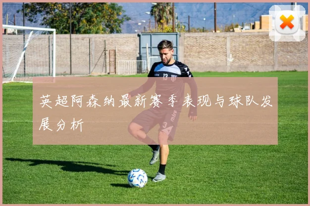 英超阿森纳最新赛季表现与球队发展分析