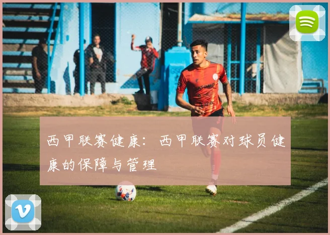 西甲联赛健康：西甲联赛对球员健康的保障与管理