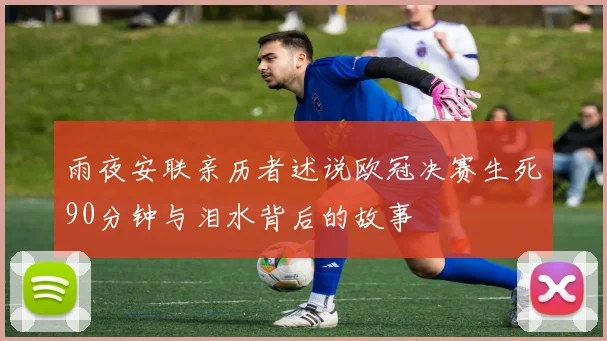 雨夜安联亲历者述说欧冠决赛生死90分钟与泪水背后的故事