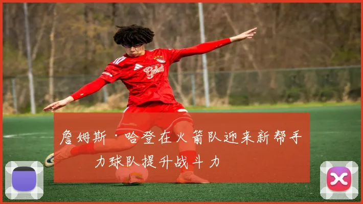 詹姆斯·哈登在火箭队迎来新帮手助力球队提升战斗力